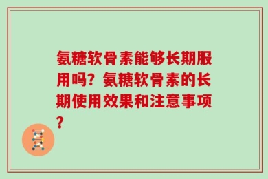 氨糖软骨素能够长期服用吗？氨糖软骨素的长期使用效果和注意事项？