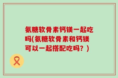 氨糖软骨素钙镁一起吃吗(氨糖软骨素和钙镁可以一起搭配吃吗？)