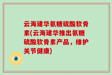 云海建华氨糖硫酸软骨素(云海建华推出氨糖硫酸软骨素产品，维护关节健康)