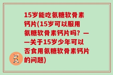 15岁能吃氨糖软骨素钙片(15岁可以服用氨糖软骨素钙片吗？——关于15岁少年可以否食用氨糖软骨素钙片的问题)