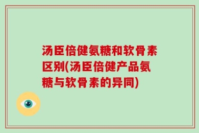 汤臣倍健氨糖和软骨素区别(汤臣倍健产品氨糖与软骨素的异同)