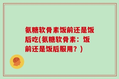 氨糖软骨素饭前还是饭后吃(氨糖软骨素：饭前还是饭后服用？)