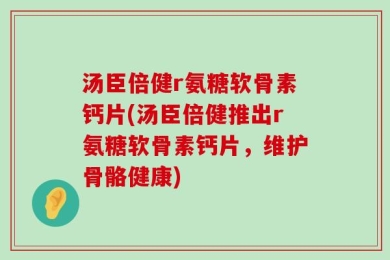 汤臣倍健r氨糖软骨素钙片(汤臣倍健推出r氨糖软骨素钙片，维护骨骼健康)