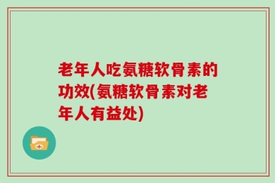 老年人吃氨糖软骨素的功效(氨糖软骨素对老年人有益处)