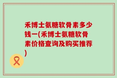 禾博士氨糖软骨素多少钱一(禾博士氨糖软骨素价格查询及购买推荐)