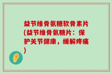 益节维骨氨糖软骨素片(益节维骨氨糖片：保护关节健康，缓解疼痛)