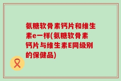 氨糖软骨素钙片和维生素e一样(氨糖软骨素钙片与维生素E同级别的保健品)