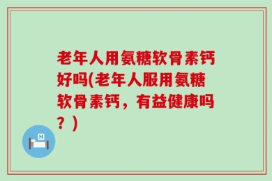 老年人用氨糖软骨素钙好吗(老年人服用氨糖软骨素钙，有益健康吗？)