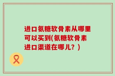 进口氨糖软骨素从哪里可以买到(氨糖软骨素进口渠道在哪儿？)