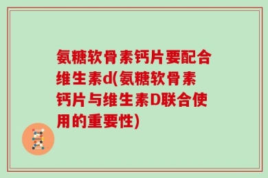氨糖软骨素钙片要配合维生素d(氨糖软骨素钙片与维生素D联合使用的重要性)