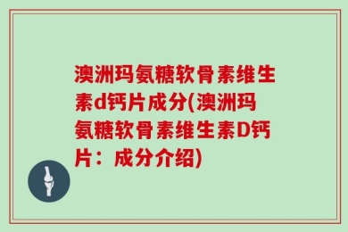 澳洲玛氨糖软骨素维生素d钙片成分(澳洲玛氨糖软骨素维生素D钙片：成分介绍)