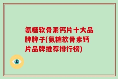 氨糖软骨素钙片十大品牌牌子(氨糖软骨素钙片品牌推荐排行榜)
