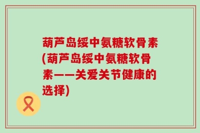 葫芦岛绥中氨糖软骨素(葫芦岛绥中氨糖软骨素——关爱关节健康的选择)