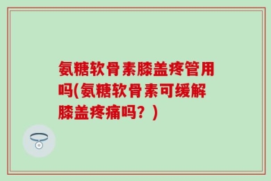氨糖软骨素膝盖疼管用吗(氨糖软骨素可缓解膝盖疼痛吗？)