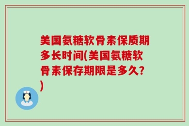 美国氨糖软骨素保质期多长时间(美国氨糖软骨素保存期限是多久？)