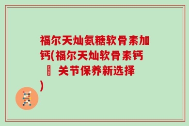 福尔天灿氨糖软骨素加钙(福尔天灿软骨素钙 – 关节保养新选择)
