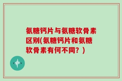 氨糖钙片与氨糖软骨素区别(氨糖钙片和氨糖软骨素有何不同？)