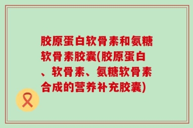 胶原蛋白软骨素和氨糖软骨素胶囊(胶原蛋白、软骨素、氨糖软骨素合成的营养补充胶囊)