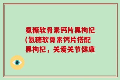 氨糖软骨素钙片黑枸杞(氨糖软骨素钙片搭配黑枸杞，关爱关节健康