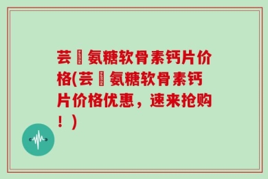 芸璟氨糖软骨素钙片价格(芸璟氨糖软骨素钙片价格优惠，速来抢购！)