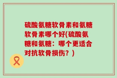 硫酸氨糖软骨素和氨糖软骨素哪个好(硫酸氨糖和氨糖：哪个更适合对抗软骨损伤？)