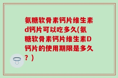 氨糖软骨素钙片维生素d钙片可以吃多久(氨糖软骨素钙片维生素D钙片的使用期限是多久？)