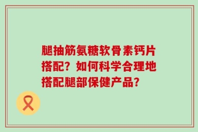 腿抽筋氨糖软骨素钙片搭配？如何科学合理地搭配腿部保健产品？