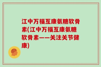 江中万福互康氨糖软骨素(江中万福互康氨糖软骨素——关注关节健康)