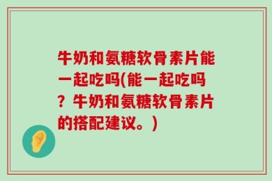 牛奶和氨糖软骨素片能一起吃吗(能一起吃吗？牛奶和氨糖软骨素片的搭配建议。)