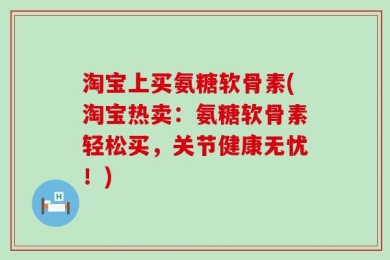 淘宝上买氨糖软骨素(淘宝热卖：氨糖软骨素轻松买，关节健康无忧！)