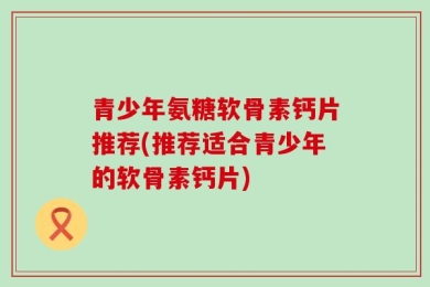 青少年氨糖软骨素钙片推荐(推荐适合青少年的软骨素钙片)