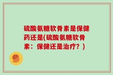 硫酸氨糖软骨素是保健药还是(硫酸氨糖软骨素：保健还是治疗？)