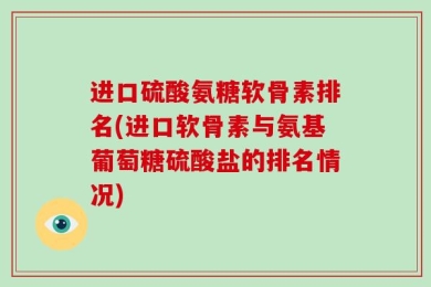 进口硫酸氨糖软骨素排名(进口软骨素与氨基葡萄糖硫酸盐的排名情况)