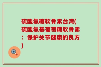 硫酸氨糖软骨素台湾(硫酸氨基葡萄糖软骨素：保护关节健康的良方)