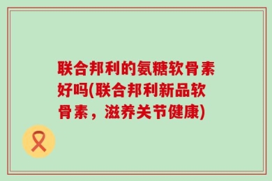 联合邦利的氨糖软骨素好吗(联合邦利新品软骨素，滋养关节健康)