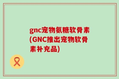 gnc宠物氨糖软骨素(GNC推出宠物软骨素补充品)