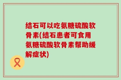结石可以吃氨糖硫酸软骨素(结石患者可食用氨糖硫酸软骨素帮助缓解症状)