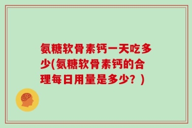 氨糖软骨素钙一天吃多少(氨糖软骨素钙的合理每日用量是多少？)