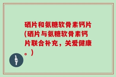 硒片和氨糖软骨素钙片(硒片与氨糖软骨素钙片联合补充，关爱健康。)