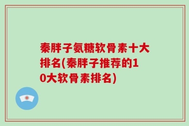 秦胖子氨糖软骨素十大排名(秦胖子推荐的10大软骨素排名)