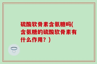 硫酸软骨素含氨糖吗(含氨糖的硫酸软骨素有什么作用？)