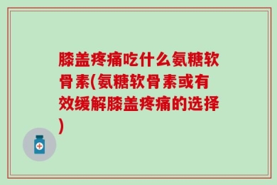 膝盖疼痛吃什么氨糖软骨素(氨糖软骨素或有效缓解膝盖疼痛的选择)