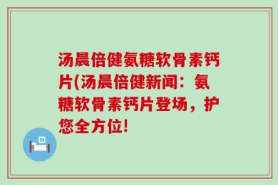 汤晨倍健氨糖软骨素钙片(汤晨倍健新闻：氨糖软骨素钙片登场，护您全方位!
