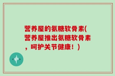 营养屋的氨糖软骨素(营养屋推出氨糖软骨素，呵护关节健康！)