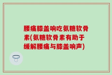 腰痛膝盖响吃氨糖软骨素(氨糖软骨素有助于缓解腰痛与膝盖响声)
