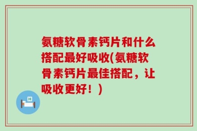 氨糖软骨素钙片和什么搭配最好吸收(氨糖软骨素钙片最佳搭配，让吸收更好！)