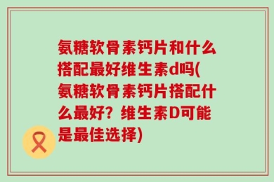 氨糖软骨素钙片和什么搭配最好维生素d吗(氨糖软骨素钙片搭配什么最好？维生素D可能是最佳选择)