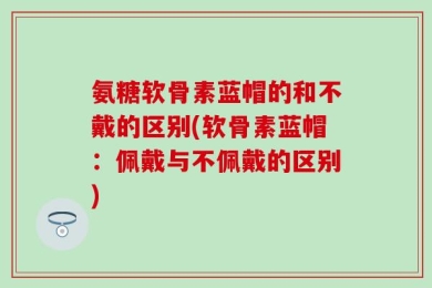 氨糖软骨素蓝帽的和不戴的区别(软骨素蓝帽：佩戴与不佩戴的区别)