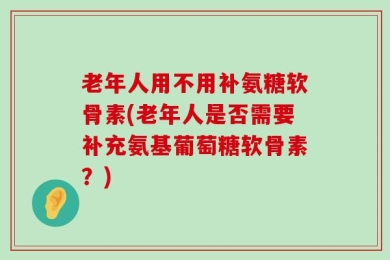 老年人用不用补氨糖软骨素(老年人是否需要补充氨基葡萄糖软骨素？)