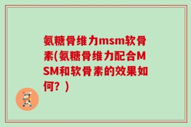 氨糖骨维力msm软骨素(氨糖骨维力配合MSM和软骨素的效果如何？)